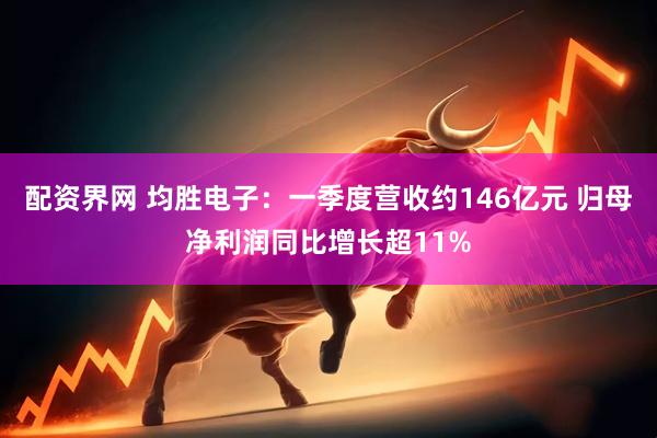 配资界网 均胜电子：一季度营收约146亿元 归母净利润同比增长超11%